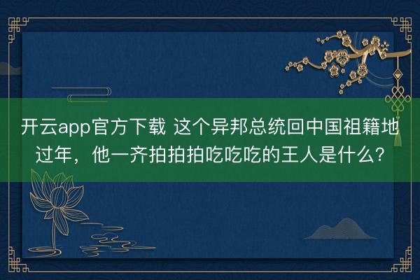 开云app官方下载 这个异邦总统回中国祖籍地过年，他一齐拍拍拍吃吃吃的王人是什么？