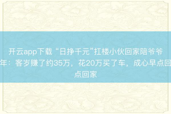 开云app下载 “日挣千元”扛楼小伙回家陪爷爷过年：客岁赚了约35万，花20万买了车，成心早点回家