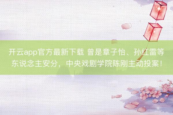 开云app官方最新下载 曾是章子怡、孙红雷等东说念主安分,中央戏剧学院陈刚主动投案!