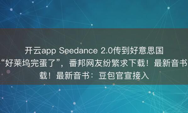 开云app Seedance 2.0传到好意思国,导演用后惊呼“好莱坞完蛋了”,番邦网友纷繁求下载!最新音书:豆包官宣接入