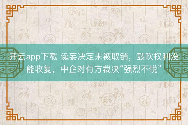 开云app下载 诞妄决定未被取销,鼓吹权利没能收复,中企对荷方裁决“强烈不悦”