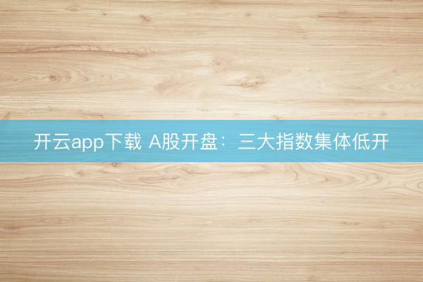 开云app下载 A股开盘：三大指数集体低开