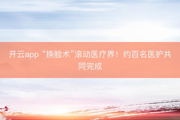 开云app “换脸术”滚动医疗界!约百名医护共同完成
