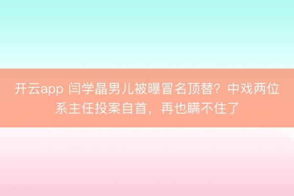开云app 闫学晶男儿被曝冒名顶替?中戏两位系主任投案自首,再也瞒不住了