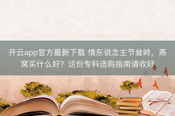 开云app官方最新下载 情东说念主节耸峙,燕窝买什么好?这份专科选购指南请收好