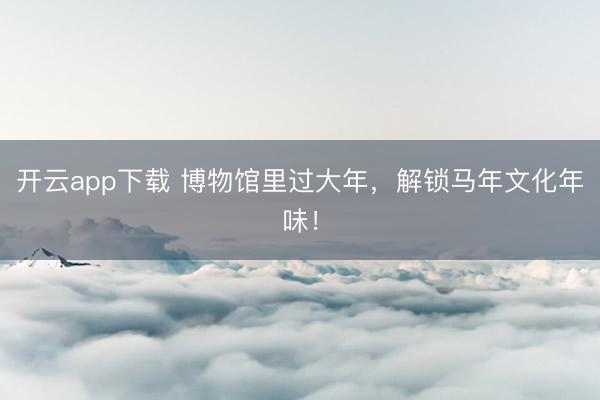 开云app下载 博物馆里过大年，解锁马年文化年味！