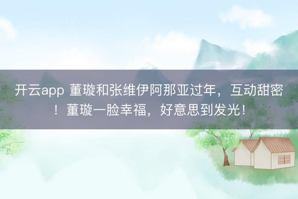 开云app 董璇和张维伊阿那亚过年,互动甜密!董璇一脸幸福,好意思到发光!