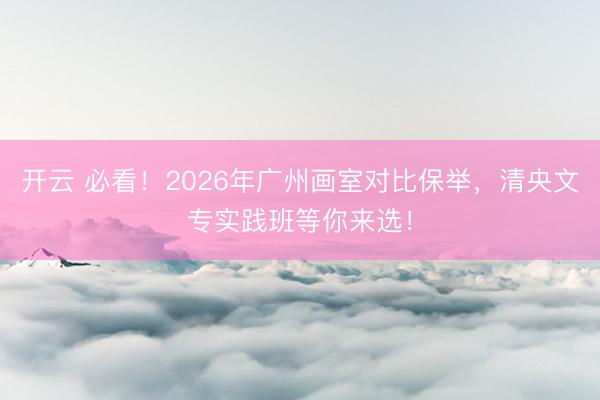 开云 必看！2026年广州画室对比保举，清央文专实践班等你来选！