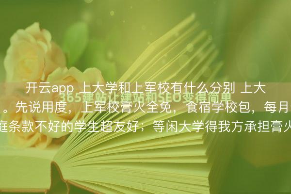 开云app 上大学和上军校有什么分别 上大学和上军校分别可大了。先说用度，上军校膏火全免，食宿学校包，每月还有生计补贴，对家庭条款不好的学生超友好；等闲大学得我方承担膏火和生计费，经济压力不小。干事方面，军校生毕业包分派，径直当军官，工资六七千起，生计、服装费戎行承担。等闲大学毕业生干事难，有的几...
