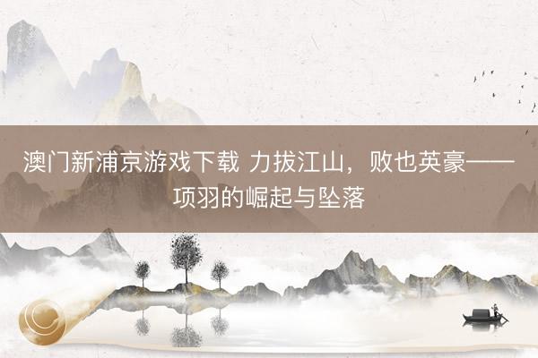 澳门新浦京游戏下载 力拔江山，败也英豪——项羽的崛起与坠落