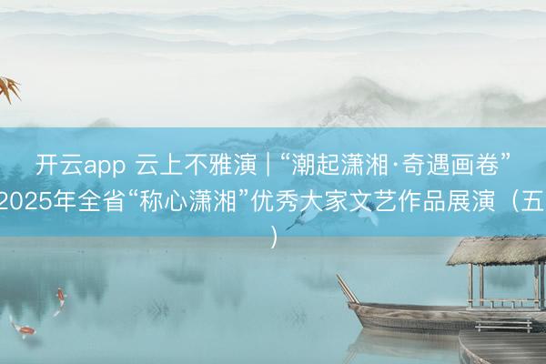 开云app 云上不雅演 | “潮起潇湘·奇遇画卷”2025年全省“称心潇湘”优秀大家文艺作品展演（五）