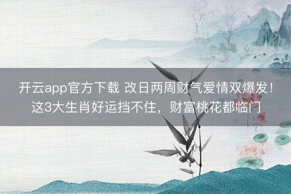 开云app官方下载 改日两周财气爱情双爆发！这3大生肖好运挡不住，财富桃花都临门