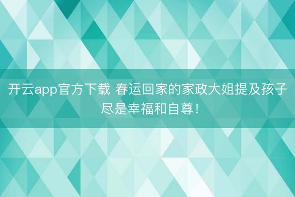 开云app官方下载 春运回家的家政大姐提及孩子 尽是幸福和自尊！