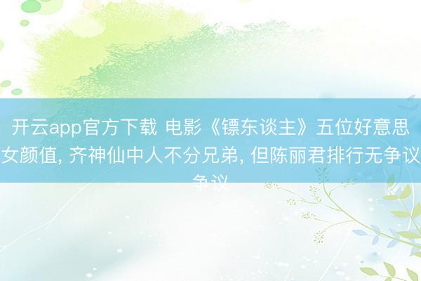 开云app官方下载 电影《镖东谈主》五位好意思女颜值， 齐神仙中人不分兄弟， 但陈丽君排行无争议