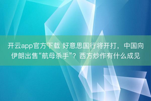 开云app官方下载 好意思国行将开打,中国向伊朗出售“航母杀手”?西方炒作有什么成见