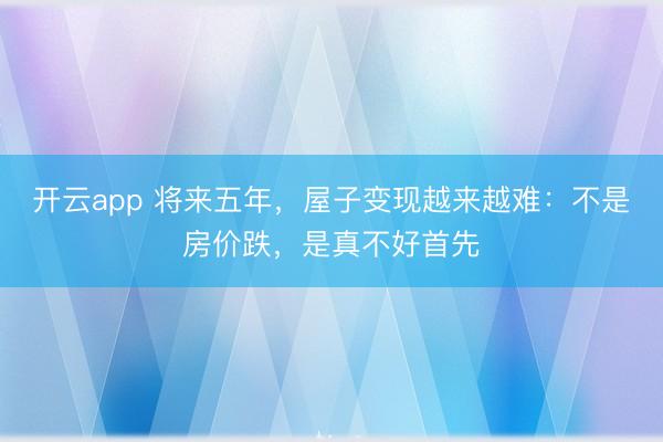 开云app 将来五年,屋子变现越来越难:不是房价跌,是真不好首先