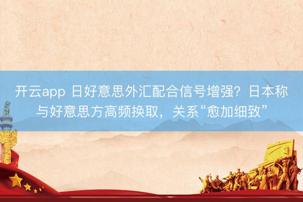 开云app 日好意思外汇配合信号增强？日本称与好意思方高频换取，关系“愈加细致”