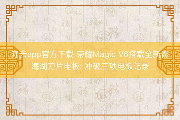 开云app官方下载 荣耀Magic V6搭载全新青海湖刀片电板: 冲破三项电板记录
