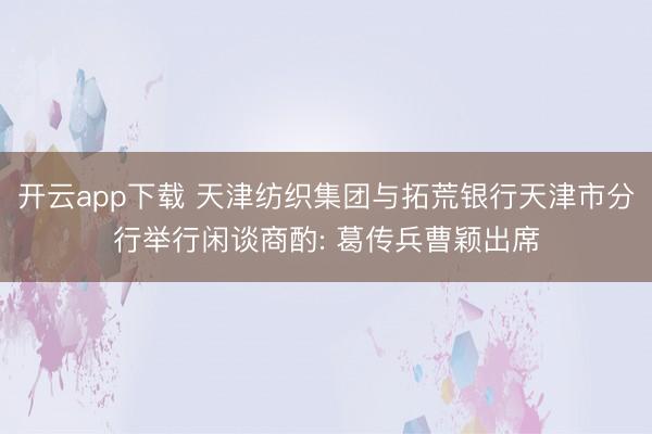 开云app下载 天津纺织集团与拓荒银行天津市分行举行闲谈商酌: 葛传兵曹颖出席